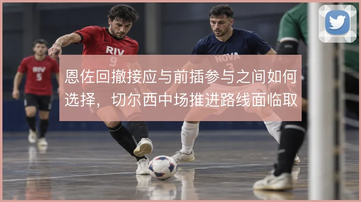 恩佐回撤接应与前插参与之间如何选择,切尔西中场推进路线面临取舍