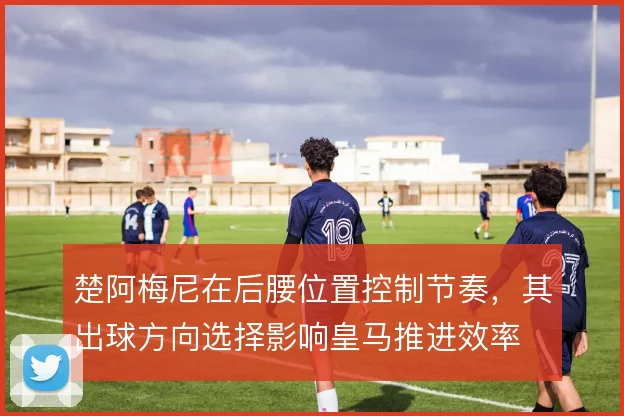 楚阿梅尼在后腰位置控制节奏,其出球方向选择影响皇马推进效率