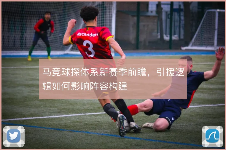 马竞球探体系新赛季前瞻，引援逻辑如何影响阵容构建