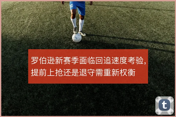 罗伯逊新赛季面临回追速度考验，提前上抢还是退守需重新权衡
