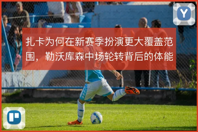 扎卡为何在新赛季扮演更大覆盖范围,勒沃库森中场轮转背后的体能取舍