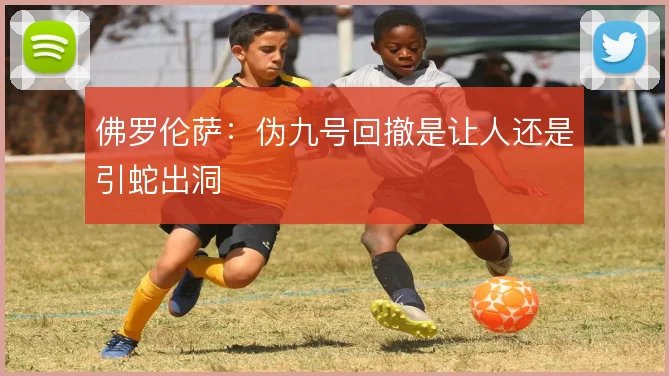 佛罗伦萨：伪九号回撤是让人还是引蛇出洞