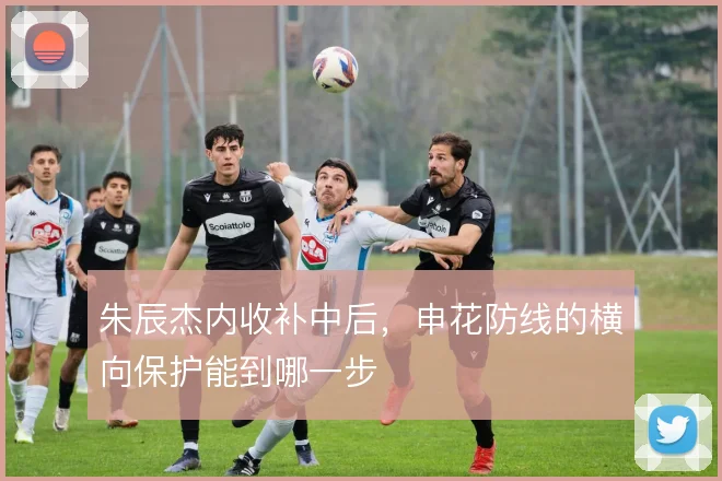 朱辰杰内收补中后,申花防线的横向保护能到哪一步