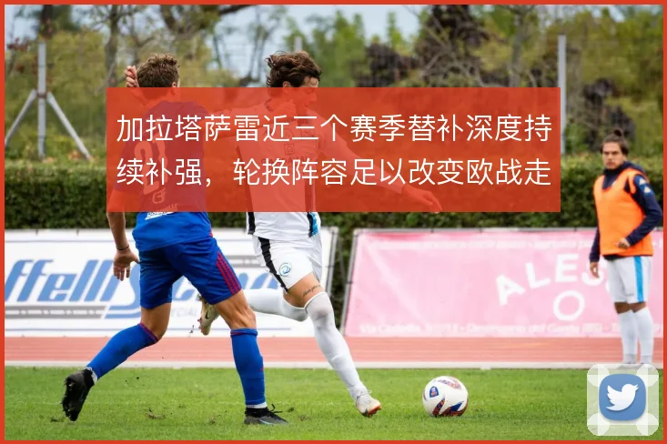 加拉塔萨雷近三个赛季替补深度持续补强，轮换阵容足以改变欧战走势