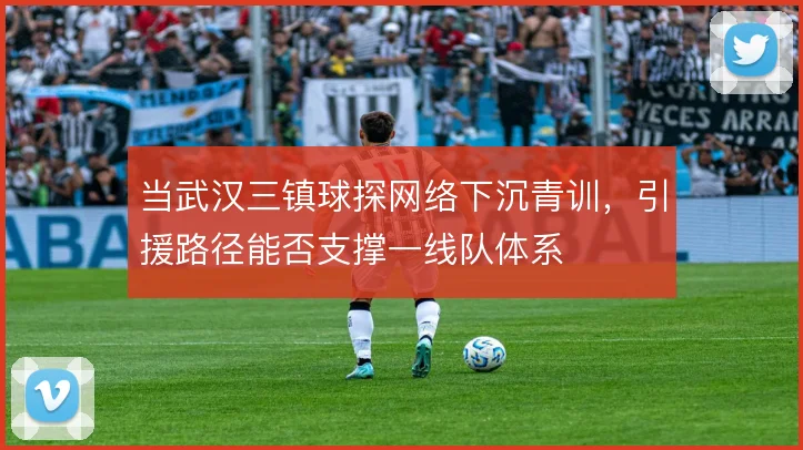 当武汉三镇球探网络下沉青训，引援路径能否支撑一线队体系