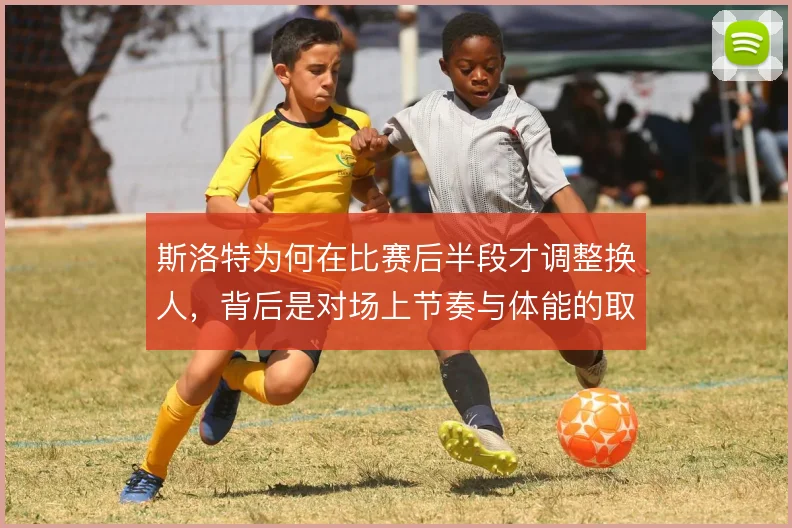 斯洛特为何在比赛后半段才调整换人,背后是对场上节奏与体能的取舍