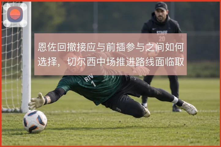 恩佐回撤接应与前插参与之间如何选择,切尔西中场推进路线面临取舍